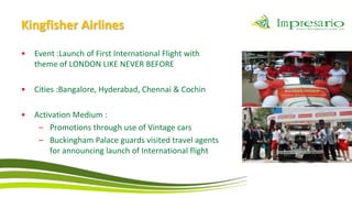 Kingfisher Airlines
•   Event :Launch of First International Flight with
    theme of LONDON LIKE NEVER BEFORE

•   Cities :Bangalore, Hyderabad, Chennai & Cochin

•   Activation Medium :
     – Promotions through use of Vintage cars
     – Buckingham Palace guards visited travel agents
        for announcing launch of International flight
 