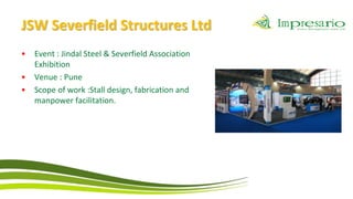 JSW Severfield Structures Ltd
•   Event : Jindal Steel & Severfield Association
    Exhibition
•   Venue : Pune
•   Scope of work :Stall design, fabrication and
    manpower facilitation.
 