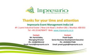 Thanks for your time and attention
             Impresario Event Management India Ltd
4P | Laxmi Industrial Estate | New Link Road | Andheri (W) | Mumbai :400 053
              Tel: +91:22:66790477 Web: www.impresario.co.in

                     Contact:                             Contact:
                Mr. Harish Babu,                        Preeti Gupta
               Managing Director          Senior Business Development Executive
               Ph: +919847051112                    Ph: +919320177549
         Email: harish@impresario.co.in    Email: preeti.gupta@impresario.co.in
 