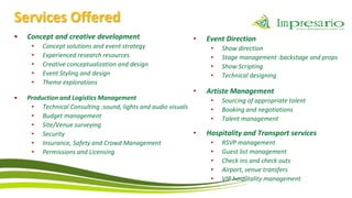 Services Offered
•   Concept and creative development                         •   Event Direction
     •   Concept solutions and event strategy                     •   Show direction
     •   Experienced research resources                           •   Stage management :backstage and props
     •   Creative conceptualization and design                    •   Show Scripting
     •   Event Styling and design                                 •   Technical designing
     •   Theme explorations
                                                             •   Artiste Management
•   Production and Logistics Management                           •   Sourcing of appropriate talent
     • Technical Consulting :sound, lights and audio visuals      •   Booking and negotiations
     • Budget management                                          •   Talent management
     • Site/Venue surveying
     • Security                                              •   Hospitality and Transport services
     • Insurance, Safety and Crowd Management                     •   RSVP management
     • Permissions and Licensing                                  •   Guest list management
                                                                  •   Check ins and check outs
                                                                  •   Airport, venue transfers
                                                                  •   VIP hospitality management
 