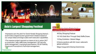 •Impresario won the pitch for Grand Kerala Shopping festival –
south India’s largest tourism government initiative based on
our unique ideas and large scale event execution capabilities.
•The massive project required our teams to be in action 24/7
on production, daily raffle draw management, VIP security,
Artist management, Licensing & permissions, PR & Publicity,
On ground Promotions & Technical management.
48 Day Shopping Festival
101 KG Gold Won Through Daily Raffle Draws
15 Day Exhibition: Global Village
6 theme pavilions with 60+ local, national &
global exhibitors
Mega Inaugural & Closing Ceremonies
Asia’s Largest Shopping Festival
 