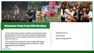 •In 2013 Chemmanur Group brought in the legendary soccer
star Maradona to announce 3 new initiatives including Boby
Airline’s launch, a new Jewelery showroom and their 101’st
Gold Loan branch.
•They trusted Team Impresario with complete 360 degree
event management including security, production, crowd
management and operations.
20,000 audience
3 key events
Mass countrywide PR
Chemmanur Group Events With Maradona
 