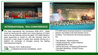 ITC-2009 had six business sessions, a tea tasting
session, the Golden Leaf India Awards and an
exhibition. The themes for the business sessions
are:
* Key Markets - Global Scenario
* Quality Superiority - Indian Initiatives
* Health Benefits of Tea
* Ethical Sourcing - Emerging g Dimensions
* Domestic Marketing - Current Trends
* Tea Tasting
INTERNATIONAL TEA CONFERENCE
The India International Tea Convention 2009 (IITC - 2009)
aimed at reinforcing the salient and unique features of Indian
teas to the tea fraternity across the globe. IITC-2009 offered a
great opportunity to buyers to visit this one-stop shop for
procuring a wide range of quality teas besides serving as a
platform for exchange of thoughts among the leading
international tea experts.
Date : February 19-21, 2009 at Kochi.
Venue - Le Meridien Kochi And Taj Malabar , Kochi
 
