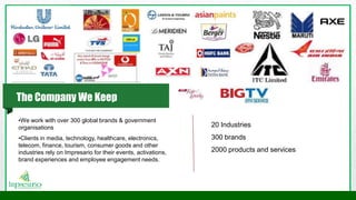 •We work with over 300 global brands & government
organisations
•Clients in media, technology, healthcare, electronics,
telecom, finance, tourism, consumer goods and other
industries rely on Impresario for their events, activations,
brand experiences and employee engagement needs.
20 Industries
300 brands
2000 products and services
The Company We Keep
 
