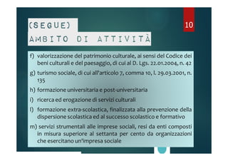 (Segue) 
Ambito di attività 
f) valorizzazione del patrimonio culturale, ai sensi del Codice dei 
10 
beni culturali e del paesaggio, di cui al D. Lgs. 22.01.2004, n. 42 
g) turismo sociale, di cui all'articolo 7, comma 10, l. 29.03.2001, n. 
135 
h) formazione universitaria e post-universitaria 
i) ricerca ed erogazione di servizi culturali 
l) formazione extra-scolastica, finalizzata alla prevenzione della 
dispersione scolastica ed al successo scolastico e formativo 
m) servizi strumentali alle imprese sociali, resi da enti composti 
in misura superiore al settanta per cento da organizzazioni 
che esercitano un'impresa sociale 
 