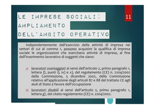 Le imprese sociali: 
ampliamento 
dell’ambito operativo 
Indipendentemente dall'esercizio della attività di impresa nei 
settori di cui al comma 1, possono acquisire la qualifica di impresa 
sociale le organizzazioni che esercitano attività di impresa, al fine 
dell'inserimento lavorativo di soggetti che siano: 
a) lavoratori svantaggiati ai sensi dell'articolo 2, primo paragrafo 1, 
lettera f), punti i), ix) e x), del regolamento (CE) n. 2204/2002 
della Commissione, 5 dicembre 2002, della Commissione 
relativo all'applicazione degli articoli 87 e 88 del trattato CE agli 
aiuti di Stato a favore dell'occupazione 
b) lavoratori disabili ai sensi dell'articolo 2, primo paragrafo 1, 
lettera g), del citato regolamento (CE) n. 2204/2002. 
11 
 