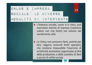 Onlus e impresa 
sociale: le diverse 
modalità di intervento 
14 
 L’impresa sociale, come si è visto, può 
esercitare attività di impresa (vedremo 
subito con che limiti) nel settore del 
socialmente utile 
 Le Onlus non possono farlo, poiché per 
loro valgono notevoli limiti operativi, 
che rendono impossibile l’esercizio di 
un'attività economica organizzata al fine 
della produzione o dello scambio di beni 
o servizi di utilità sociale 
 