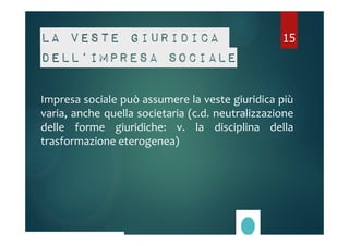 La veste giuridica 
dell’impresa sociale 
15 
Impresa sociale può assumere la veste giuridica più 
varia, anche quella societaria (c.d. neutralizzazione 
delle forme giuridiche: v. la disciplina della 
trasformazione eterogenea) 
 
