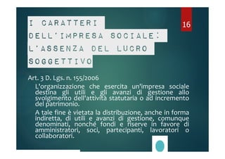 I caratteri 
dell’impresa sociale: 
l’assenza del lucro 
soggettivo 
Art. 3 D. Lgs. n. 155/2006 
L'organizzazione che esercita un'impresa sociale 
destina gli utili e gli avanzi di gestione allo 
svolgimento dell'attività statutaria o ad incremento 
del patrimonio. 
A tale fine è vietata la distribuzione, anche in forma 
indiretta, di utili e avanzi di gestione, comunque 
denominati, nonché fondi e riserve in favore di 
amministratori, soci, partecipanti, lavoratori o 
collaboratori. 
16 
 
