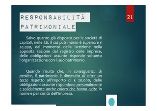 Responsabilità 
patrimoniale 
Salvo quanto già disposto per le società di 
capitali, nelle I.S. il cui patrimonio è superiore € 
20.000, dal momento della iscrizione nella 
apposita sezione del registro delle imprese, 
delle obbligazioni assunte risponde soltanto 
l'organizzazione con il suo patrimonio. 
Quando risulta che, in conseguenza di 
perdite, il patrimonio è diminuito di oltre un 
terzo rispetto all'importo di € 20.000, delle 
obbligazioni assunte rispondono personalmente 
e solidalmente anche coloro che hanno agito in 
nome e per conto dell'impresa. 
21 
 