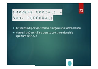 Imprese sociali – 
soc. personali 
23 
 Le società di persone hanno di regola una forma chiusa 
 Come si può conciliare questo con la tendenziale 
apertura dell’I.S. ? 
 