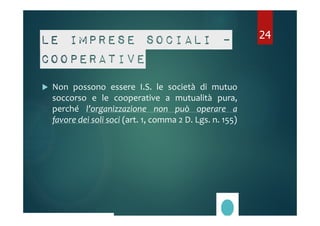 Le imprese sociali – 
cooperative 
 Non possono essere I.S. le società di mutuo 
soccorso e le cooperative a mutualità pura, 
perché l’organizzazione non può operare a 
favore dei soli soci (art. 1, comma 2 D. Lgs. n. 155) 
24 
 