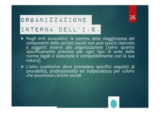 26 
Organizzazione 
interna dell’I.S. 
 Negli enti associativi, la nomina della maggioranza dei 
componenti delle cariche sociali non può essere riservata 
a soggetti esterni alla organizzazione [salvo quanto 
specificamente previsto per ogni tipo di ente dalle 
norme legali e statutarie e compatibilmente con la sua 
natura] 
 L'atto costitutivo deve prevedere specifici requisiti di 
onorabilità, professionalità ed indipendenza per coloro 
che assumono cariche sociali 
 