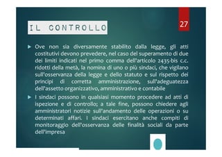 Il controllo 
27 
 Ove non sia diversamente stabilito dalla legge, gli atti 
costitutivi devono prevedere, nel caso del superamento di due 
dei limiti indicati nel primo comma dell'articolo 2435-bis c.c. 
ridotti della metà, la nomina di uno o più sindaci, che vigilano 
sull'osservanza della legge e dello statuto e sul rispetto dei 
principi di corretta amministrazione, sull'adeguatezza 
dell'assetto organizzativo, amministrativo e contabile 
 I sindaci possono in qualsiasi momento procedere ad atti di 
ispezione e di controllo; a tale fine, possono chiedere agli 
amministratori notizie sull'andamento delle operazioni o su 
determinati affari. I sindaci esercitano anche compiti di 
monitoraggio dell'osservanza delle finalità sociali da parte 
dell'impresa 
 