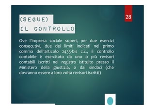 (Segue) 
Il controllo 
Ove l'impresa sociale superi, per due esercizi 
consecutivi, due dei limiti indicati nel primo 
comma dell'articolo 2435-bis c.c., il controllo 
contabile è esercitato da uno o più revisori 
contabili iscritti nel registro istituito presso il 
Ministero della giustizia, o dai sindaci (che 
dovranno essere a loro volta revisori iscritti) 
28 
 