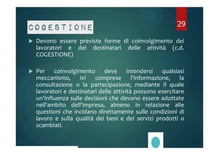 29 
Cogestione 
 Devono essere previste forme di coinvolgimento dei 
lavoratori e dei destinatari delle attività (c.d. 
COGESTIONE) 
 Per coinvolgimento deve intendersi qualsiasi 
meccanismo, ivi comprese l'informazione, la 
consultazione o la partecipazione, mediante il quale 
lavoratori e destinatari delle attività possono esercitare 
un'influenza sulle decisioni che devono essere adottate 
nell'ambito dell'impresa, almeno in relazione alle 
questioni che incidano direttamente sulle condizioni di 
lavoro e sulla qualità dei beni e dei servizi prodotti o 
scambiati. 
 