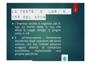 La fonte: D. Lgs. n. 
155 del 2006 
 L’impresa sociale è regolata dal D. 
Lgs. 24 marzo 2006, n. 155, che 
attua la Legge delega 13 giugno 
2005, n. 118 
 È un’innovazione fortemente 
desiderata dagli operatori del terzo 
settore, che suo tramite possono 
svolgere attività di contenuto 
economico, mantenendo una 
propria specificità 
3 
 
