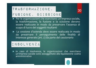 Trasformazione, 
fusione, scissione 
 Per le organizzazioni che esercitano un'impresa sociale, 
30 
la trasformazione, la fusione e la scissione devono 
essere realizzate in modo da preservare l’assenza di 
scopo di lucro dei soggetti risultanti 
 La cessione d'azienda deve essere realizzata in modo 
da preservare il perseguimento delle finalità di 
interesse generale (art. 2) da parte del cessionario 
Insolvenza 
 In caso di insolvenza, le organizzazioni che esercitano 
un’impresa sociale sono assoggettate alla liquidazione coatta 
amministrativa 
 