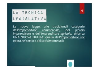 4 
La tecnica 
legislativa 
La nuova legge, alle tradizionali categorie 
dell’imprenditore commerciale, del piccolo 
imprenditore e dell’imprenditore agricolo, affianca 
UNA NUOVA FIGURA: quella dell’imprenditore che 
opera nel settore del socialmente utile 
 