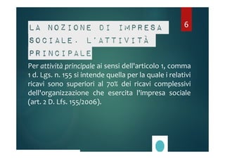6 
La nozione di impresa 
sociale. L’attività 
principale 
Per attività principale ai sensi dell'articolo 1, comma 
1 d. Lgs. n. 155 si intende quella per la quale i relativi 
ricavi sono superiori al 70% dei ricavi complessivi 
dell'organizzazione che esercita l'impresa sociale 
(art. 2 D. Lfs. 155/2006). 
 