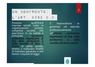 Un confronto: 
l’art. 2082 c.c. 
Possono qualificarsi 
imprese sociali tutte le 
organizzazioni private, 
comprese società, che 
esercitano in via stabile e 
principale un'attività 
economica organizzata al 
fine della produzione o 
dello scambio di beni o 
servizi di utilità sociale, 
diretta a realizzare finalità 
di interesse generale, e che 
hanno i requisiti di legge 
7 
È Imprenditore in 
generale: chi esercita 
professionalmente 
un’attività economica 
organizzata al fine della 
produzione o dello 
scambio dei beni e servizi 
 