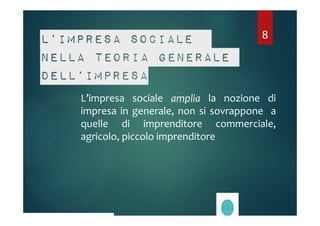 L’impresa sociale 
nella teoria generale 
dell’impresa 
8 
L’impresa sociale amplia la nozione di 
impresa in generale, non si sovrappone a 
quelle di imprenditore commerciale, 
agricolo, piccolo imprenditore 
 