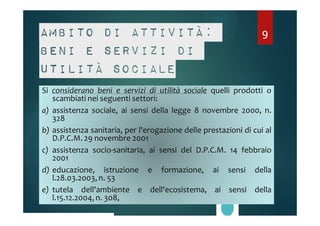 Ambito di attività: 
9 
beni e servizi di 
utilità sociale 
Si considerano beni e servizi di utilità sociale quelli prodotti o 
scambiati nei seguenti settori: 
a) assistenza sociale, ai sensi della legge 8 novembre 2000, n. 
328 
b) assistenza sanitaria, per l'erogazione delle prestazioni di cui al 
D.P.C.M. 29 novembre 2001 
c) assistenza socio-sanitaria, ai sensi del D.P.C.M. 14 febbraio 
2001 
d) educazione, istruzione e formazione, ai sensi della 
l.28.03.2003, n. 53 
e) tutela dell'ambiente e dell'ecosistema, ai sensi della 
l.15.12.2004, n. 308, 
 