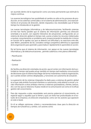 LOSIMPRESCINDIBLESDELMANAGEMENT
10
ser asumido dentro de la organización como una tarea permanente que estimule la
mejora continua.
Los avances tecnológicos han posibilitado el cambio no sólo en los procesos de pro-
ducción, en los sistemas comerciales o en el sistema de administración, sino esencial-
mente en el proceso de dirección, dando respuesta a las necesidades que el factor
tiempo ha introducido en la gestión.
Las nuevas tecnologías informáticas y de telecomunicaciones, facilitando sistemas
on-line han hecho posible que el sistema de información permita una dirección
orientada a la acción, con soporte interactivo de actuaciones, configurando así un
sistema de dirección global en tiempo real, y pone a todos los recursos intelectuales
a resolver conjuntamente un problema serio, proporcionando la medida de sí mismo
en función de la rapidez con que se detecta una dificultad y se reacciona ante ella.
Jack Welch, presidente de GE, considera ventaja competitiva definitiva la capacidad
de la organización para aprender y para traducir rápidamente lo aprendido en acción.
De tal forma que el sistema de información, con apoyo en las nuevas tecnologías
informáticas y de telecomunicaciones , permite cobertura a tres planos diferentes:
- Planificación
- Realización
- Control
Así facilita una dirección orientada a la acción, que al contar con información de la ac-
tividad en tiempo real puede actuar también en tiempo real mediante comunicación
de decisiones que el sistema hace llegar de forma instantánea a toda la organización,
aun cuando existan centros desplazados, y funciones con autonomía de actuación.
La superación de los sistemas integrados ha dado paso a sistemas de gestión global
en el que cada ámbito funcional mantiene su autonomía y está abierto a enviar y re-
cibir información a otros ámbitos internos o externos (proveedores, clientes, bancos,
etc.) con los que se relaciona. El peso reside en la comunicación así como en la eficaz
gestión del conocimiento.
Para dar respuesta a estas necesidades será preciso potenciar el conocimiento, en
especial seguir a aquellos que lo tienen y que con éxito han profundizado en el es-
tudio de la empresa y la dirección empresarial, como son los autores que aparecen
en este e-book.
En él se reflejan opiniones, criterio y recomendaciones clave para la dirección en
tiempos de turbulencia y cambio, con autores como:
 