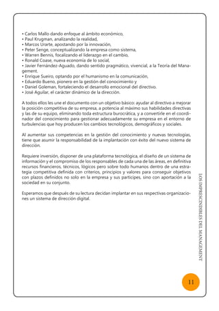 LOSIMPRESCINDIBLESDELMANAGEMENT
11
• Carlos Mallo dando enfoque al ámbito económico,
• Paul Krugman, analizando la realidad,
• Marcos Urarte, apostando por la innovación,
• Peter Senge, conceptualizando la empresa como sistema,
• Warren Bennis, focalizando el liderazgo en el cambio,
• Ronald Coase, nueva economía de lo social,
• Javier Fernández-Aguado, dando sentido pragmático, vivencial, a la Teoría del Mana-
gement.
• Enrique Sueiro, optando por el humanismo en la comunicación,
• Eduardo Bueno, pionero en la gestión del conocimiento y
• Daniel Goleman, fortaleciendo el desarrollo emocional del directivo.
• José Aguilar, el carácter dinámico de la dirección.
A todos ellos les une el documento con un objetivo básico: ayudar al directivo a mejorar
la posición competitiva de su empresa, a potencia al máximo sus habilidades directivas
y las de su equipo, eliminando toda estructura burocrática, y a convertirle en el coordi-
nador del conocimiento para gestionar adecuadamente su empresa en el entorno de
turbulencias que hoy producen los cambios tecnológicos, demográficos y sociales.
Al aumentar sus competencias en la gestión del conocimiento y nuevas tecnologías,
tiene que asumir la responsabilidad de la implantación con éxito del nuevo sistema de
dirección.
Requiere inversión, disponer de una plataforma tecnológica, el diseño de un sistema de
información y el compromiso de los responsables de cada una de las áreas, en definitiva
recursos financieros, técnicos, lógicos pero sobre todo humanos dentro de una estra-
tegia competitiva definida con criterios, principios y valores para conseguir objetivos
con plazos definidos no solo en la empresa y sus participes, sino con aportación a la
sociedad en su conjunto.
Esperamos que después de su lectura decidan implantar en sus respectivas organizacio-
nes un sistema de dirección digital.
 