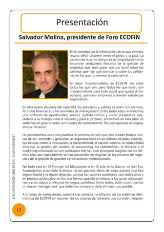 LOSIMPRESCINDIBLESDELMANAGEMENT
12
Presentación
Salvador Molina, presidente de Foro ECOFIN
En la sociedad de la infoxicación en la que vivimos,
resulta difícil discernir entre el polvo y la paja. La
gestión de nuestro tiempo es tan importante como
encontrar verdaderos filósofos de la gestión de
empresas que sean guías con sus luces sobre los
caminos que hay que transitar y sobre los callejo-
nes en los que no merece la pena entrar.
En estos ‘Imprescindibles de ECOFIN’ no están
todos los que son; pero todos los que están, son
imprescindibles para todo aquel que quiera dirigir
equipos, gestionar empresas y diseñar estrategias
corporativas.
En esta nueva alquimia del siglo XXI, los principios y valores se unen con técnicas,
fórmulas financieras y herramientas de management. Entre todos estos autores hay
una simbiosis de oportunidad, análisis, sentido común y visión prospectiva ade-
lantada a su tiempo. Para el iniciado y para el profano, encontrará en esta obra un
vedemecum para orientar sus fuentes de conocimiento. No perseguimos el dogma,
sino la iniciación.
Os presentamos una corta plantilla de primera división que han creado formas nue-
vas de ver, entender y gestionar las organizaciones en las últimas décadas. Concep-
tos básicos como la innovación, la sostenibilidad, el capital humano, la contabilidad
directiva, la gestión del cambio, el outsourcing, los stakeholders, la felicacia o el
marketing emocional no son cuestiones eternas, sino principios surgidos en los últi-
mos años que rápidamente se han convertido en dogmas de las escuelas de nego-
cio y de la gestión de grandes corporaciones internacionales.
No todo está en ‘El Príncipe’ de Maquiavelo o en ‘El arte de la Guerra’ de Sun Tzu.
Aconsejamos vivamente la lectura de los grandes libros de estos autores que han
dejado huella y la siguen dejando, porque son autores coetáneos, casi todos vivos y
en proceso productivo, en los que hemos querido entrelazar a los gurús anglosajo-
nes y a los sabios profesores en lengua castellana. Entre todos, están construyendo
un nuevo ‘management’ que debemos conocer y darle el mejor uso posible.
A lo largo de varios meses, semana tras semana, he ofrecido en los boletines elec-
trónicos de ECOFIN un resumen de los autores de cabecera que considero impres-
 