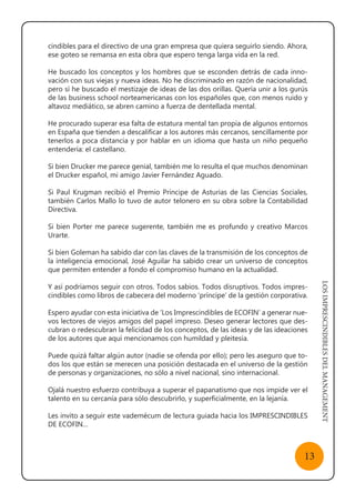 LOSIMPRESCINDIBLESDELMANAGEMENT
13
cindibles para el directivo de una gran empresa que quiera seguirlo siendo. Ahora,
ese goteo se remansa en esta obra que espero tenga larga vida en la red.
He buscado los conceptos y los hombres que se esconden detrás de cada inno-
vación con sus viejas y nueva ideas. No he discriminado en razón de nacionalidad,
pero sí he buscado el mestizaje de ideas de las dos orillas. Quería unir a los gurús
de las business school norteamericanas con los españoles que, con menos ruido y
altavoz mediático, se abren camino a fuerza de dentellada mental.
He procurado superar esa falta de estatura mental tan propia de algunos entornos
en España que tienden a descalificar a los autores más cercanos, sencillamente por
tenerlos a poca distancia y por hablar en un idioma que hasta un niño pequeño
entendería: el castellano.
Si bien Drucker me parece genial, también me lo resulta el que muchos denominan
el Drucker español, mi amigo Javier Fernández Aguado.
Si Paul Krugman recibió el Premio Príncipe de Asturias de las Ciencias Sociales,
también Carlos Mallo lo tuvo de autor telonero en su obra sobre la Contabilidad
Directiva.
Si bien Porter me parece sugerente, también me es profundo y creativo Marcos
Urarte.
Si bien Goleman ha sabido dar con las claves de la transmisión de los conceptos de
la inteligencia emocional, José Aguilar ha sabido crear un universo de conceptos
que permiten entender a fondo el compromiso humano en la actualidad.
Y así podríamos seguir con otros. Todos sabios. Todos disruptivos. Todos impres-
cindibles como libros de cabecera del moderno ‘príncipe’ de la gestión corporativa.
Espero ayudar con esta iniciativa de ‘Los Imprescindibles de ECOFIN’ a generar nue-
vos lectores de viejos amigos del papel impreso. Deseo generar lectores que des-
cubran o redescubran la felicidad de los conceptos, de las ideas y de las ideaciones
de los autores que aquí mencionamos con humildad y pleitesía.
Puede quizá faltar algún autor (nadie se ofenda por ello); pero les aseguro que to-
dos los que están se merecen una posición destacada en el universo de la gestión
de personas y organizaciones, no sólo a nivel nacional, sino internacional.
Ojalá nuestro esfuerzo contribuya a superar el papanatismo que nos impide ver el
talento en su cercanía para sólo descubrirlo, y superficialmente, en la lejanía.
Les invito a seguir este vademécum de lectura guiada hacia los IMPRESCINDIBLES
DE ECOFIN…
 