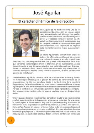 LOSIMPRESCINDIBLESDELMANAGEMENT
14
El carácter dinámico de la dirección
José Aguilar
José Aguilar se ha mostrado como uno de los
pensadores más críticos con las visiones estáti-
cas y estereotipadas del liderazgo. Los perfiles
directivos evolucionan con las mismas organiza-
ciones y sociedades en las que ejercen su acti-
vidad. Los líderes asumen el protagonismo que
les compete y definen el tiempo que viven, pero
simultáneamente cada coyuntura de negocio,
cada momento histórico, forja a sus propios lí-
deres.
De hecho, Aguilar se ha convertido en uno de los
autores de referencia no sólo para las personas
que quieren formarse al acceder a posiciones
directivas, sino también para directivos que quieren re-formarse con vistas a se-
guir ejerciendo su liderazgo en entornos diferentes. En sus publicaciones aparece
frecuentemente la idea de que un directivo que ha tenido excelentes desempe-
ños en un momento de su carrera, puede aportar un valor muy diferente en un
contexto de negocio distinto. Como afirma en ocasiones, “el éxito pasado no es
garantía de éxito futuro”.
En este sentido, Aguilar ha centrado parte de su actividad en estudiar y promo-
ver metodologías eficaces para la gestión del cambio. La transformación de las
organizaciones ha sido muy estudiada desde el punto de vista de la ingeniería
de procesos y de la adaptación de las estructuras a nuevas variables de entorno.
Aguilar pone el foco en las competencias nuevas que demanda un tiempo nuevo.
Por eso, el cambio en las estructuras organizativas debe ir precedido, acompaña-
do y seguido por un cambio en las personas, a través de procesos de aprendizaje
activo.
Una de sus aportaciones en este sentido consiste en ayudar a las organizaciones
a definir sus estrategias ante los cambios a los que se enfrentan. De una mane-
ra sintética pero al mismo tiempo muy práctica, plantea que hay dos formas de
transformar a una organización: o cambiar de personas, o cambiar a las personas.
Como señala Aguilar, en algunos entornos (sobre todo, en países anglosajones)
se opta preferentemente por la primera posibilidad. Son mercados laborales muy
dinámicos que propician la rotación en posiciones directivas. Otras culturas son
más propicias a la estabilidad laboral, y deben centrarse por tanto en estrategias
 