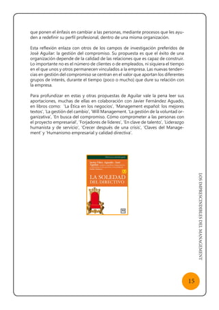 LOSIMPRESCINDIBLESDELMANAGEMENT
15
que ponen el énfasis en cambiar a las personas, mediante procesos que les ayu-
den a redefinir su perfil profesional, dentro de una misma organización.
Esta reflexión enlaza con otros de los campos de investigación preferidos de
José Aguilar: la gestión del compromiso. Su propuesta es que el éxito de una
organización depende de la calidad de las relaciones que es capaz de construir.
Lo importante no es el número de clientes o de empleados, ni siquiera el tiempo
en el que unos y otros permanecen vinculados a la empresa. Las nuevas tenden-
cias en gestión del compromiso se centran en el valor que aportan los diferentes
grupos de interés, durante el tiempo (poco o mucho) que dure su relación con
la empresa.
Para profundizar en estas y otras propuestas de Aguilar vale la pena leer sus
aportaciones, muchas de ellas en colaboración con Javier Fernández Aguado,
en libros como: ‘La Ética en los negocios’, ‘Management español: los mejores
textos’, ’La gestión del cambio’, ‘Will Management. ‘La gestión de la voluntad or-
ganizativa’, ‘En busca del compromiso. Cómo comprometer a las personas con
el proyecto empresarial’, ‘Forjadores de líderes’, ‘En clave de talento’, ‘Liderazgo
humanista y de servicio’, ‘Crecer después de una crisis’, ‘Claves del Manage-
ment’ y ‘Humanismo empresarial y calidad directiva’.
 