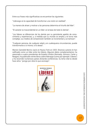 LOSIMPRESCINDIBLESDELMANAGEMENT
17
Entre sus frases más significativas se encuentran las siguientes:
“Liderazgo es la capacidad de transformar una visión en realidad”.
“La manera de atraer y motivar a las personas determina el triunfo del líder”.
“El carácter es trascendental en un líder: es la base de todo lo demás”.
“Los líderes se diferencian de los demás por su persistente apetito de cono-
cimiento y experiencias, y, a medida que su mundo se amplía y se torna más
complejo, sus medios de comprensión también se incrementan y se tamizan”.
“Cualquier persona, de cualquier edad y en cualesquiera circunstancias, puede
transformarse a sí misma, si lo desea”.
Warren Gameliel Bennis nació en Nueva York en 1925. Diversos autores le han
calificado como un líder entre los líderes. Algunos datos complementarios: ha
asesorado a cuatro presidentes de Estados Unidos (Kennedy, Johnson, Carter y
Reagan), ha publicado veinte libros sobre liderazgo (como por ejemplo ‘Líderes’)
y ha recorrido numerosos países dictando conferencias. Su lema vital es desde
hace años: “pongo por obra lo que aconsejo”.
 