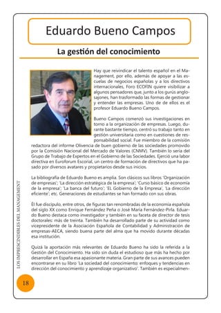 LOSIMPRESCINDIBLESDELMANAGEMENT
18
Eduardo Bueno Campos
La gestión del conocimiento
Hay que reivindicar el talento español en el Ma-
nagement, por ello, además de apoyar a las es-
cuelas de negocios españolas y a los directivos
internacionales, Foro ECOFIN quiere visibilizar a
algunos pensadores que, junto a los gurús anglo-
sajones, han trasformado las formas de gestionar
y entender las empresas. Uno de de ellos es el
profesor Eduardo Bueno Campos.
Bueno Campos comenzó sus investigaciones en
torno a la organización de empresas. Luego, du-
rante bastante tiempo, centró su trabajo tanto en
gestión universitaria como en cuestiones de res-
ponsabilidad social. Fue miembro de la comisión
redactora del informe Olivencia de buen gobierno de las sociedades promovido
por la Comisión Nacional del Mercado de Valores (CNMV). También lo sería del
Grupo de Trabajo de Expertos en el Gobierno de las Sociedades. Ejerció una labor
directiva en Euroforum Escorial, un centro de formación de directivos que ha pa-
sado por diversos avatares y propietarios desde sus inicios.
La bibliografía de Eduardo Bueno es amplia. Son clásicos sus libros ‘Organización
de empresas’; ‘La dirección estratégica de la empresa’; ‘Curso básico de economía
de la empresa’; ‘La banca del futuro’; ‘EL Gobierno de la Empresa’, ‘La dirección
eficiente’; etc. Generaciones de estudiantes se han formado con sus obras.
Él fue discípulo, entre otros, de figuras tan renombradas de la economía española
del siglo XX como Enrique Fernández Peña o José María Fernández-Pirla. Eduar-
do Bueno destaca como investigador y también en su faceta de director de tesis
doctorales: más de treinta. También ha desarrollado parte de su actividad como
vicepresidente de la Asociación Española de Contabilidad y Administración de
empresas-AECA, siendo buena parte del alma que ha movido durante décadas
esa institución.
Quizá la aportación más relevantes de Eduardo Bueno ha sido la referida a la
Gestión del Conocimiento. Ha sido sin duda el estudioso que más ha hecho por
desarrollar en España esa apasionante materia. Gran parte de sus avances pueden
encontrarse en su libro ‘La sociedad del conocimiento: enfoques y tendencias en
dirección del conocimiento y aprendizaje organizativo’. También es especialmen-
 
