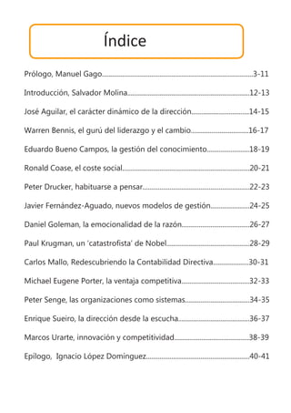 Índice
Prólogo, Manuel Gago.........................................................................................3-11
Introducción, Salvador Molina........................................................................12-13
José Aguilar, el carácter dinámico de la dirección..................................14-15
Warren Bennis, el gurú del liderazgo y el cambio..................................16-17
Eduardo Bueno Campos, la gestión del conocimiento.........................18-19
Ronald Coase, el coste social...........................................................................20-21
Peter Drucker, habituarse a pensar...............................................................22-23
Javier Fernández-Aguado, nuevos modelos de gestión.......................24-25
Daniel Goleman, la emocionalidad de la razón........................................26-27
Paul Krugman, un ‘catastrofista’ de Nobel.................................................28-29
Carlos Mallo, Redescubriendo la Contabilidad Directiva.....................30-31
Michael Eugene Porter, la ventaja competitiva........................................32-33
Peter Senge, las organizaciones como sistemas......................................34-35
Enrique Sueiro, la dirección desde la escucha..........................................36-37
Marcos Urarte, innovación y competitividad............................................38-39
Epílogo, Ignacio López Domínguez.............................................................40-41
 