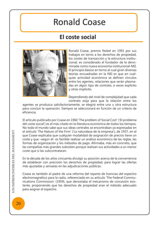 LOSIMPRESCINDIBLESDELMANAGEMENT
20
Ronald Coase
El coste social
Ronald Coase, premio Nobel en 1991 por sus
trabajos en torno a los derechos de propiedad,
los costes de transacción y la estructura institu-
cional, es considerado el fundador de la deno-
minada como nueva economía institucional-NEI.
El principio básico en torno al cual giran diversas
teorías encuadradas en la NEI es que en cual-
quier actividad económica se definen vínculos
entre los agentes, relaciones que serán plasma-
das en algún tipo de contrato, a veces explícito
y otras implícito.
Dependiendo del nivel de complejidad que cada
contrato exija para que la relación entre los
agentes se produzca satisfactoriamente, se elegirá entre una u otra estructura
para concluir la operación. Siempre se seleccionará en función de un criterio de
eficiencia.
El artículo publicado por Coase en 1960 ‘The problem of Social Cost’ (‘El problema
del coste social’) es el más citado en la literatura económica de todos los tiempos.
No todo el mundo sabe que sus ideas centrales se encontraban ya expresadas en
el artículo ‘The Nature of the Firm’ (‘La naturaleza de la empresa’), de 1937, en el
que Coase explicaba que cualquier modalidad de asignación de precios tiene un
coste y que –según él- es factible realizar un análisis económico de las reglas, las
formas de organización y los métodos de pago. Afirmaba, más en concreto, que
las compañías más grandes subsisten porque realizan sus actividades a un menor
coste que si las subcontrataran.
En la década de los años cincuenta divulgó su posición acerca de la conveniencia
de establecer con precisión los derechos de propiedad, para lograr las ofertas
más ajustadas y sensatas en las adjudicaciones públicas.
Coase es también el padre de una reforma del reparto de licencias del espectro
electromagnético para la radio, referenciado en su artículo ‘The Federal Commu-
nications Commission’ (1959), que denostaba el mecanismo de concesión exis-
tente, proponiendo que los derechos de propiedad eran el método adecuado
para asignar el espectro.
Ronald Coase
 