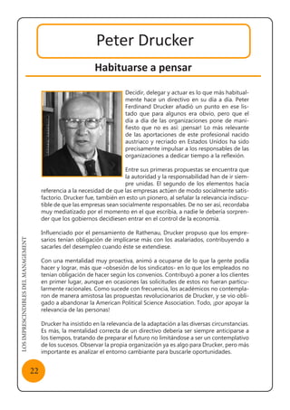 LOSIMPRESCINDIBLESDELMANAGEMENT
22
Peter Drucker
Habituarse a pensar
Decidir, delegar y actuar es lo que más habitual-
mente hace un directivo en su día a día. Peter
Ferdinand Drucker añadió un punto en ese lis-
tado que para algunos era obvio, pero que el
día a día de las organizaciones pone de mani-
fiesto que no es así: ¡pensar! Lo más relevante
de las aportaciones de este profesional nacido
austriaco y recriado en Estados Unidos ha sido
precisamente impulsar a los responsables de las
organizaciones a dedicar tiempo a la reflexión.
Entre sus primeras propuestas se encuentra que
la autoridad y la responsabilidad han de ir siem-
pre unidas. El segundo de los elementos hacía
referencia a la necesidad de que las empresas actúen de modo socialmente satis-
factorio. Drucker fue, también en esto un pionero, al señalar la relevancia indiscu-
tible de que las empresas sean socialmente responsables. De no ser así, recordaba
muy mediatizado por el momento en el que escribía, a nadie le debería sorpren-
der que los gobiernos decidiesen entrar en el control de la economía.
Influenciado por el pensamiento de Rathenau, Drucker propuso que los empre-
sarios tenían obligación de implicarse más con los asalariados, contribuyendo a
sacarles del desempleo cuando éste se extendiese.
Con una mentalidad muy proactiva, animó a ocuparse de lo que la gente podía
hacer y lograr, más que –obsesión de los sindicatos- en lo que los empleados no
tenían obligación de hacer según los convenios. Contribuyó a poner a los clientes
en primer lugar, aunque en ocasiones las solicitudes de estos no fueran particu-
larmente racionales. Como sucede con frecuencia, los académicos no contempla-
ron de manera amistosa las propuestas revolucionarios de Drucker, y se vio obli-
gado a abandonar la American Political Science Association. Todo, ¡por apoyar la
relevancia de las personas!
Drucker ha insistido en la relevancia de la adaptación a las diversas circunstancias.
Es más, la mentalidad correcta de un directivo debería ser siempre anticiparse a
los tiempos, tratando de preparar el futuro no limitándose a ser un contemplativo
de los sucesos. Observar la propia organización ya es algo para Drucker, pero más
importante es analizar el entorno cambiante para buscarle oportunidades.
 