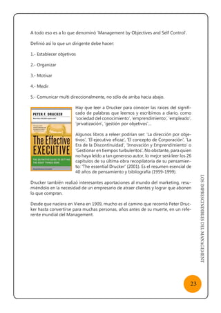 LOSIMPRESCINDIBLESDELMANAGEMENT
23
A todo eso es a lo que denominó ‘Management by Objectives and Self Control’.
Definió así lo que un dirigente debe hacer:
1.- Establecer objetivos
2.- Organizar
3.- Motivar
4.- Medir
5.- Comunicar multi direccionalmente, no sólo de arriba hacia abajo.
Hay que leer a Drucker para conocer las raíces del signifi-
cado de palabras que leemos y escribimos a diario, como
‘sociedad del conocimiento’, ‘emprendimiento’, ‘empleado’,
‘privatización’, ‘gestión por objetivos’…
Algunos libros a releer podrían ser: ‘La dirección por obje-
tivos’, ‘El ejecutivo eficaz’, ‘El concepto de Corporación’, ‘La
Era de la Discontinuidad’, ‘Innovación y Emprendimiento’ o
‘Gestionar en tiempos turbulentos’. No obstante, para quien
no haya leído a tan generoso autor, lo mejor será leer los 26
capítulos de su última obra recopilatoria de su pensamien-
to: ‘The essential Drucker’ (2001). Es el resumen esencial de
40 años de pensamiento y bibliografía (1959-1999).
Drucker también realizó interesantes aportaciones al mundo del marketing, resu-
miéndolo en la necesidad de un empresario de atraer clientes y lograr que abonen
lo que compran.
Desde que naciera en Viena en 1909, mucho es el camino que recorrió Peter Druc-
ker hasta convertirse para muchas personas, años antes de su muerte, en un refe-
rente mundial del Management.
 