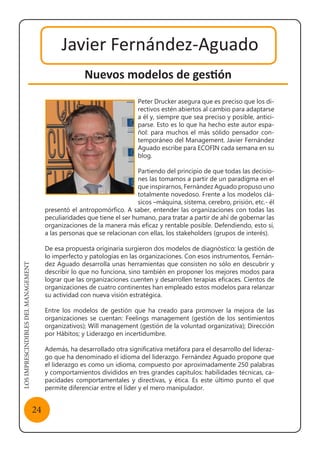 LOSIMPRESCINDIBLESDELMANAGEMENT
24
Javier Fernández-Aguado
Nuevos modelos de gestión
Peter Drucker asegura que es preciso que los di-
rectivos estén abiertos al cambio para adaptarse
a él y, siempre que sea preciso y posible, antici-
parse. Esto es lo que ha hecho este autor espa-
ñol: para muchos el más sólido pensador con-
temporáneo del Management. Javier Fernández
Aguado escribe para ECOFIN cada semana en su
blog.
Partiendo del principio de que todas las decisio-
nes las tomamos a partir de un paradigma en el
que inspirarnos, Fernández Aguado propuso uno
totalmente novedoso. Frente a los modelos clá-
sicos –máquina, sistema, cerebro, prisión, etc.- él
presentó el antropomórfico. A saber, entender las organizaciones con todas las
peculiaridades que tiene el ser humano, para tratar a partir de ahí de gobernar las
organizaciones de la manera más eficaz y rentable posible. Defendiendo, esto sí,
a las personas que se relacionan con ellas, los stakeholders (grupos de interés).
De esa propuesta originaria surgieron dos modelos de diagnóstico: la gestión de
lo imperfecto y patologías en las organizaciones. Con esos instrumentos, Fernán-
dez Aguado desarrolla unas herramientas que consisten no sólo en descubrir y
describir lo que no funciona, sino también en proponer los mejores modos para
lograr que las organizaciones cuenten y desarrollen terapias eficaces. Cientos de
organizaciones de cuatro continentes han empleado estos modelos para relanzar
su actividad con nueva visión estratégica.
Entre los modelos de gestión que ha creado para promover la mejora de las
organizaciones se cuentan: Feelings management (gestión de los sentimientos
organizativos); Will management (gestión de la voluntad organizativa); Dirección
por Hábitos; y Liderazgo en incertidumbre.
Además, ha desarrollado otra significativa metáfora para el desarrollo del lideraz-
go que ha denominado el idioma del liderazgo. Fernández Aguado propone que
el liderazgo es como un idioma, compuesto por aproximadamente 250 palabras
y comportamientos divididos en tres grandes capítulos: habilidades técnicas, ca-
pacidades comportamentales y directivas, y ética. Es este último punto el que
permite diferenciar entre el líder y el mero manipulador.
Javier Fernández-Aguado
 
