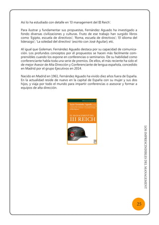 LOSIMPRESCINDIBLESDELMANAGEMENT
25
Así lo ha estudiado con detalle en ‘El management del III Reich’.
Para ilustrar y fundamentar sus propuestas, Fernández Aguado ha investigado a
fondo diversas civilizaciones y culturas. Fruto de ese trabajo han surgido libros
como ‘Egipto, escuela de directivos’; ‘Roma, escuela de directivos’; ‘El idioma del
liderazgo’; ‘La soledad del directivo’ (escrito con José Aguilar); etc.
Al igual que Goleman, Fernández Aguado destaca por su capacidad de comunica-
ción. Los profundos conceptos por él propuestos se hacen más fácilmente com-
prensibles cuando los expone en conferencias o seminarios. De su habilidad como
conferenciante habla toda una serie de premios. De ellos, el más reciente ha sido el
de mejor Asesor de Alta Dirección y Conferenciante de lengua española, concedido
en Madrid por el grupo Ejecutivos en 2014.
Nacido en Madrid en 1961, Fernández Aguado ha vivido diez años fuera de España.
En la actualidad reside de nuevo en la capital de España con su mujer y sus dos
hijos, y viaja por todo el mundo para impartir conferencias o asesorar y formar a
equipos de alta dirección.
 