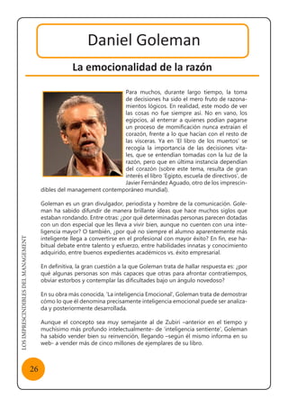 LOSIMPRESCINDIBLESDELMANAGEMENT
26
Daniel Goleman
La emocionalidad de la razón
Para muchos, durante largo tiempo, la toma
de decisiones ha sido el mero fruto de razona-
mientos lógicos. En realidad, este modo de ver
las cosas no fue siempre así. No en vano, los
egipcios, al enterrar a quienes podían pagarse
un proceso de momificación nunca extraían el
corazón, frente a lo que hacían con el resto de
las vísceras. Ya en ‘El libro de los muertos’ se
recogía la importancia de las decisiones vita-
les, que se entendían tomadas con la luz de la
razón, pero que en última instancia dependían
del corazón (sobre este tema, resulta de gran
interés el libro ‘Egipto, escuela de directivos’, de
Javier Fernández Aguado, otro de los imprescin-
dibles del management contemporáneo mundial).
Goleman es un gran divulgador, periodista y hombre de la comunicación. Gole-
man ha sabido difundir de manera brillante ideas que hace muchos siglos que
estaban rondando. Entre otras: ¿por qué determinadas personas parecen dotadas
con un don especial que les lleva a vivir bien, aunque no cuenten con una inte-
ligencia mayor? O también, ¿por qué no siempre el alumno aparentemente más
inteligente llega a convertirse en el profesional con mayor éxito? En fin, ese ha-
bitual debate entre talento y esfuerzo, entre habilidades innatas y conocimiento
adquirido, entre buenos expedientes académicos vs. éxito empresarial.
En definitiva, la gran cuestión a la que Goleman trata de hallar respuesta es: ¿por
qué algunas personas son más capaces que otras para afrontar contratiempos,
obviar estorbos y contemplar las dificultades bajo un ángulo novedoso?
En su obra más conocida, ‘La inteligencia Emocional’, Goleman trata de demostrar
cómo lo que él denomina precisamente inteligencia emocional puede ser analiza-
da y posteriormente desarrollada.
Aunque el concepto sea muy semejante al de Zubiri –anterior en el tiempo y
muchísimo más profundo intelectualmente- de ‘inteligencia sentiente’, Goleman
ha sabido vender bien su reinvención, llegando –según él mismo informa en su
web- a vender más de cinco millones de ejemplares de su libro.
 