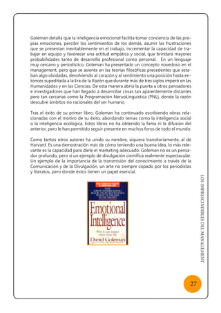 LOSIMPRESCINDIBLESDELMANAGEMENT
27
Goleman detalla que la inteligencia emocional facilita tomar conciencia de las pro-
pias emociones, percibir los sentimientos de los demás, asumir las frustraciones
que se presentan inevitablemente en el trabajo, incrementar la capacidad de tra-
bajar en equipo y favorecer una actitud empática y social, que brindará mayores
probabilidades tanto de desarrollo profesional como personal.   En un lenguaje
muy cercano y periodístico, Goleman ha presentado un concepto novedoso en el
management, pero que se asienta en las teorías filosóficas precedentes que esta-
ban algo olvidadas, devolviendo al corazón y al sentimiento una posición hasta en-
tonces supeditada a la Era de la Razón que durante más de tres siglos imperó en las
Humanidades y en las Ciencias. De esta manera abrió la puerta a otros pensadores
e investigadores que han llegado a desarrollar cosas tan aparentemente distantes
pero tan cercanas como la Programación NeruoLinguística (PNL), donde la razón
descubre ámbitos no racionales del ser humano.
Tras el éxito de su primer libro, Goleman ha continuado escribiendo obras rela-
cionadas con el motivo de su éxito, abordando temas como la inteligencia social
o la inteligencia ecológica. Estos libros no ha obtenido la fama ni la difusión del
anterior, pero le han permitido seguir presente en muchos foros de todo el mundo.
Como tantos otros autores ha unido su nombre, siquiera transitoriamente, al de
Harvard. Es una demostración más de cómo teniendo una buena idea, lo más rele-
vante es la capacidad para darle el marketing adecuado. Goleman no es un pensa-
dor profundo, pero sí un ejemplo de divulgación científica realmente espectacular.
Un ejemplo de la importancia de la transmisión del conocimiento a través de la
Comunicación y de la Divulgación, un arte no siempre copado por los periodistas
y literatos, pero donde éstos tienen un papel esencial.
 