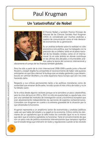 LOSIMPRESCINDIBLESDELMANAGEMENT
28
Paul Krugman
Un ‘catastrofista’ de Nobel
El Premio Nobel y también Premio Príncipe de
Asturias de las Ciencias Sociales Paul Krugman
(1953) es considerado por muchos analistas y
medios de comunicación como el más destaca-
do economista de su generación.
Es un analista brillante sobre la realidad no sólo
económica sino política, que ha trabajado con la
precisión de un orfebre, tanto en el plano nacio-
nal de los Estados Unidos, como en el interna-
cional. Es en este ámbito en donde contribuye
en las últimas dos décadas a innumerables aná-
lisis sobre la teoría del comercio internacional y
obviamente el campo de las finanzas también globales.
Pero ha sido a partir de la crisis internacional 2008-2009 cuando junto a Nouriel
Roubini y Joseph Stiglitz ha compartido el reconocimiento de haber sido quienes
anticiparan en qué iba a derivar la burbuja que se estaba gestando y que desem-
bocara en Lehman Brothers y la onda expansiva hacia Europa que aún nos está
haciendo daño.
Respecto a sus críticas permanentes tanto a las políticas monetarias como de
austeridad que emanan de Bruselas, ha sido quizás el más crítico de todos y no le
ha faltado razón.
Se le critica desde algunos sectores porque se le considera un poco catastrofista,
pero la crisis del euro en 2011 y 2012 no sólo era puesta bajo su aguda lupa, sino
por una cantidad de institutos de investigación social y económica europeos que
eran absolutamente independientes las opiniones de expertos norteamericanos.
Coincidían con Krugman en cuanto a la extrema gravedad de la situación por la
que atravesaba la Eurozona.
Krugman representa a un amplísimo sector de economistas y analistas políticos
cada vez que habla del estado y su papel en la economía. Crítico contra los des-
manes de un capitalismo que se saltó todos los controles (que no es lo mismo
que decir que el sistema capitalista no funciona). Tiene el convencimiento de que
con un poco más de política económica intervencionista (que tampoco significa
que el estado tenga que intervenir en todo) y regulaciones cuando se las necesite
 