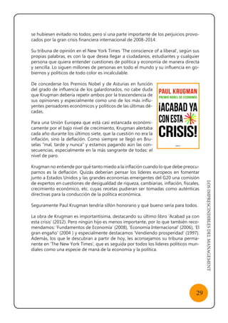 LOSIMPRESCINDIBLESDELMANAGEMENT
29
se hubiesen evitado no todos; pero sí una parte importante de los perjuicios provo-
cados por la gran crisis financiera internacional de 2008-2014.
Su tribuna de opinión en el New York Times ‘The conscience of a liberal’, según sus
propias palabras, es con la que desea llegar a ciudadanos, estudiantes y cualquier
persona que quiera entender cuestiones de política y economía de manera directa
y sencilla. Lo siguen millones de personas en todo el mundo y su influencia en go-
biernos y políticos de todo color es incalculable.
De concederse los Premios Nobel y de Asturias en función
del grado de influencia de los galardonados, no cabe duda
que Krugman debería repetir ambos por la trascendencia de
sus opiniones y especialmente como uno de los más influ-
yentes pensadores económicos y políticos de las últimas dé-
cadas.
Para una Unión Europea que está casi estancada económi-
camente por el bajo nivel de crecimiento, Krugman alertaba
cada año durante los últimos siete, que la cuestión no era la
inflación, sino la deflación. Como siempre se llegó en Bru-
selas “mal, tarde y nunca” y estamos pagando aún las con-
secuencias, especialmente en la más sangrante de todas: el
nivel de paro.
Krugman no entiende por qué tanto miedo a la inflación cuando lo que debe preocu-
parnos es la deflación. Quizás deberían pensar los líderes europeos en fomentar
junto a Estados Unidos y las grandes economías emergentes del G20 una comisión
de expertos en cuestiones de desigualdad de riqueza, cambiarias, inflación, fiscales,
crecimiento económico, etc. cuyas recetas pudieran ser tomadas como auténticas
directivas para la conducción de la política económica.
Seguramente Paul Krugman tendría sillón honorario y qué bueno sería para todos.
La obra de Krugman es importantísima, destacando su último libro ‘Acabad ya con
esta crisis’ (2012). Pero ningún hijo es menos importante, por lo que también reco-
mendamos: ‘Fundamentos de Economía’ (2008), ‘Economía Internacional’ (2006), ‘El
gran engaño’ (2004 ) y especialmente destacamos ‘Vendiendo prosperidad’ (1997).
Además, los que le descubran a partir de hoy, les aconsejamos su tribuna perma-
nente en ‘The New York Times’, que es seguida por todos los líderes políticos mun-
diales como una especie de maná de la economía y la política.
 