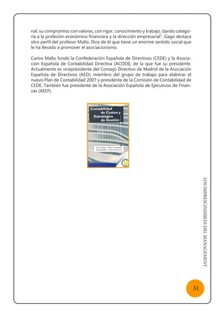 LOSIMPRESCINDIBLESDELMANAGEMENT
31
rial; su compromiso con valores, con rigor, conocimiento y trabajo, dando catego-
ría a la profesión económico financiera y la dirección empresarial”. Gago destaca
otro perfil del profesor Mallo. Dice de él que tiene un enorme sentido social que
le ha llevado a promover el asociacionismo.
Carlos Mallo fundó la Confederación Española de Directivos (CEDE) y la Asocia-
ción Española de Contabilidad Directiva (ACODI), de la que fue su presidente.
Actualmente es vicepresidente del Consejo Directivo de Madrid de la Asociación
Española de Directivos (AED), miembro del grupo de trabajo para elaborar el
nuevo Plan de Contabilidad 2007 y presidente de la Comisión de Contabilidad de
CEDE. También fue presidente de la Asociación Española de Ejecutivos de Finan-
zas (AEEF).
 