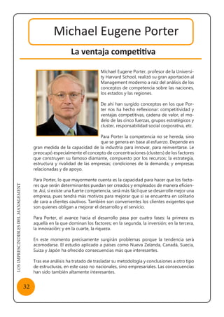 LOSIMPRESCINDIBLESDELMANAGEMENT
32
Michael Eugene Porter
La ventaja competitiva
Michael Eugene Porter, profesor de la Universi-
ty Harvard School, realizó su gran aportación al
Management moderno a raíz del análisis de los
conceptos de competencia sobre las naciones,
los estados y las regiones.
De ahí han surgido conceptos en los que Por-
ter nos ha hecho reflexionar: competitividad y
ventajas competitivas, cadena de valor, el mo-
delo de las cinco fuerzas, grupos estratégicos y
cluster, responsabilidad social corporativa, etc.
Para Porter la competencia no se hereda, sino
que se genera en base al esfuerzo. Depende en
gran medida de la capacidad de la industria para innovar, para reinventarse. Le
preocupó especialmente el concepto de concentraciones (clusters) de los factores
que construyen su famoso diamante, compuesto por los recursos; la estrategia,
estructura y rivalidad de las empresas; condiciones de la demanda; y empresas
relacionadas y de apoyo.
Para Porter, lo que mayormente cuenta es la capacidad para hacer que los facto-
res que serán determinantes puedan ser creados y empleados de manera eficien-
te. Así, si existe una fuerte competencia, será más fácil que se desarrolle mejor una
empresa, pues tendrá más motivos para mejorar que si se encuentra en solitario
de cara a clientes cautivos. También son convenientes los clientes exigentes que
son quienes obligan a mejorar el desarrollo y el servicio.
Para Porter, el avance hacia el desarrollo pasa por cuatro fases: la primera es
aquella en la que dominan los factores; en la segunda, la inversión; en la tercera,
la innovación; y en la cuarte, la riqueza.
En este momento precisamente surgirán problemas porque la tendencia será
acomodarse. El estudio aplicado a países como Nueva Zelanda, Canadá, Suecia,
Suiza y Japón ha ofrecido consecuencias más que interesantes.
Tras ese análisis ha tratado de trasladar su metodología y conclusiones a otro tipo
de estructuras, en este caso no nacionales, sino empresariales. Las consecuencias
han sido también altamente interesantes.
 