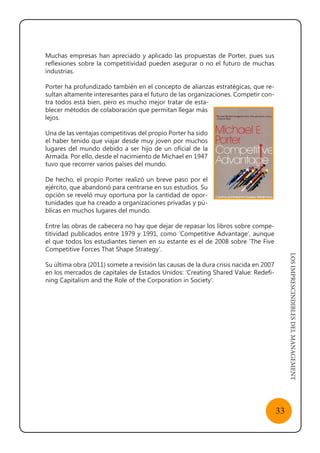 LOSIMPRESCINDIBLESDELMANAGEMENT
33
Muchas empresas han apreciado y aplicado las propuestas de Porter, pues sus
reflexiones sobre la competitividad pueden asegurar o no el futuro de muchas
industrias.
Porter ha profundizado también en el concepto de alianzas estratégicas, que re-
sultan altamente interesantes para el futuro de las organizaciones. Competir con-
tra todos está bien, pero es mucho mejor tratar de esta-
blecer métodos de colaboración que permitan llegar más
lejos.
Una de las ventajas competitivas del propio Porter ha sido
el haber tenido que viajar desde muy joven por muchos
lugares del mundo debido a ser hijo de un oficial de la
Armada. Por ello, desde el nacimiento de Michael en 1947
tuvo que recorrer varios países del mundo.
De hecho, el propio Porter realizó un breve paso por el
ejército, que abandonó para centrarse en sus estudios. Su
opción se reveló muy oportuna por la cantidad de opor-
tunidades que ha creado a organizaciones privadas y pú-
blicas en muchos lugares del mundo.
Entre las obras de cabecera no hay que dejar de repasar los libros sobre compe-
titividad publicados entre 1979 y 1991, como ‘Competitive Advantage‘, aunque
el que todos los estudiantes tienen en su estante es el de 2008 sobre ‘The Five
Competitive Forces That Shape Strategy’.
Su última obra (2011) somete a revisión las causas de la dura crisis nacida en 2007
en los mercados de capitales de Estados Unidos: ‘Creating Shared Value: Redefi-
ning Capitalism and the Role of the Corporation in Society’.
 