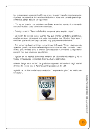LOSIMPRESCINDIBLESDELMANAGEMENT
35
Los problemas en una organización son graves si no son tratados oportunamente.
El primer paso consiste en identificar las barreras esenciales para el aprendizaje.
Entre ellas, Senge destacó las siguientes:
• “Yo soy mi puesto: nos enseñan a ser leales a nuestro puesto, al extremo de
confundir nuestra tarea con nuestra identidad.
• Enemigo externo: “Siempre hallarás a un agente ajeno a quien culpar “.
• La ilusión de hacerse cargo: Cuando hay que afrontar verdaderos problemas,
muchas personas miran para otro lado, esperando a que “alguien” haga algo, y
confía en que la solución caiga del cielo. Hay que procurar anticiparse.
• Con frecuencia, la pro actividad es reactividad disfrazada: “Si nos volvemos más
agresivos para luchar contra el enemigo externo estamos reaccionando. La ver-
dadera pro actividad brota al analizar cómo resolver el problema. Es importante
prevenir más que solucionar a posteriori.
• Fijación en los hechos: quedamos inmersos en solucionar los efectos y no se
trabaja en las causas. En realidad debería actuarse sobre ellas.
Peter M. Senge nació en 1947. Se graduó en ingeniería en Stanford. Llegó a ser el
director del centro para el Aprendizaje Organizacional del MIT.
Algunos de sus libros más importantes son: ‘La quinta disciplina’, ‘La revolución
necesaria’…
 