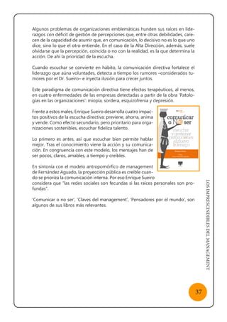 LOSIMPRESCINDIBLESDELMANAGEMENT
37
Algunos problemas de organizaciones emblemáticas hunden sus raíces en lide-
razgos con déficit de gestión de percepciones que, entre otras debilidades, care-
cen de la capacidad de asumir que, en comunicación, lo decisivo no es lo que uno
dice, sino lo que el otro entiende. En el caso de la Alta Dirección, además, suele
olvidarse que la percepción, coincida o no con la realidad, es la que determina la
acción. De ahí la prioridad de la escucha.
Cuando escuchar se convierte en hábito, la comunicación directiva fortalece el
liderazgo que aúna voluntades, detecta a tiempo los rumores –considerados tu-
mores por el Dr. Sueiro– e inyecta ilusión para crecer juntos.
Este paradigma de comunicación directiva tiene efectos terapéuticos, al menos,
en cuatro enfermedades de las empresas detectadas a partir de la obra ‘Patolo-
gías en las organizaciones’: miopía, sordera, esquizofrenia y depresión.
Frente a estos males, Enrique Sueiro desarrolla cuatro impac-
tos positivos de la escucha directiva: previene, ahorra, anima
y vende. Como efecto secundario, pero prioritario para orga-
nizaciones sostenibles, escuchar fideliza talento.
Lo primero es antes, así que escuchar bien permite hablar
mejor. Tras el conocimiento viene la acción y su comunica-
ción. En congruencia con este modelo, los mensajes han de
ser pocos, claros, amables, a tiempo y creíbles.
En sintonía con el modelo antropomórfico de management
de Fernández Aguado, la proyección pública es creíble cuan-
do se prioriza la comunicación interna. Por eso Enrique Sueiro
considera que “las redes sociales son fecundas si las raíces personales son pro-
fundas”.
‘Comunicar o no ser’, ‘Claves del management’, ‘Pensadores por el mundo’, son
algunos de sus libros más relevantes.
 